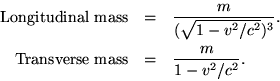 \begin{eqnarray*}{\rm Longitudinal\ mass} & = & \frac{m}{(\sqrt{1-v^2/c^2})^3}.
\{\rm Transverse\ mass} & = & \frac{m}{1-v^2/c^2}. \end{eqnarray*}